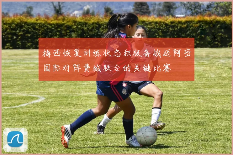 梅西恢复训练状态积极备战迈阿密国际对阵费城联合的关键比赛