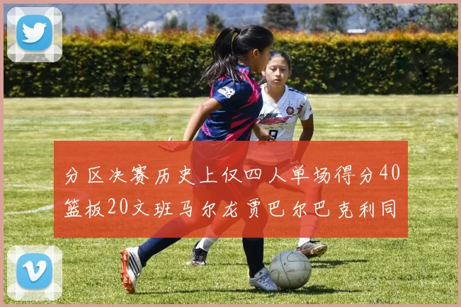 分区决赛历史上仅四人单场得分40篮板20文班马尔龙贾巴尔巴克利同台竞技
