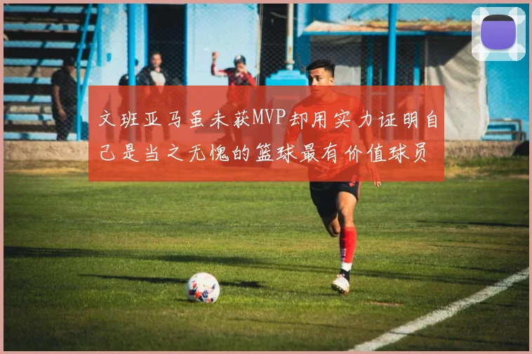文班亚马虽未获MVP却用实力证明自己是当之无愧的篮球最有价值球员